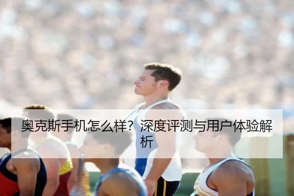 奥克斯手机怎么样？深度评测与用户体验解析