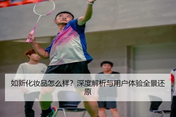 如新化妆品怎么样？深度解析与用户体验全景还原