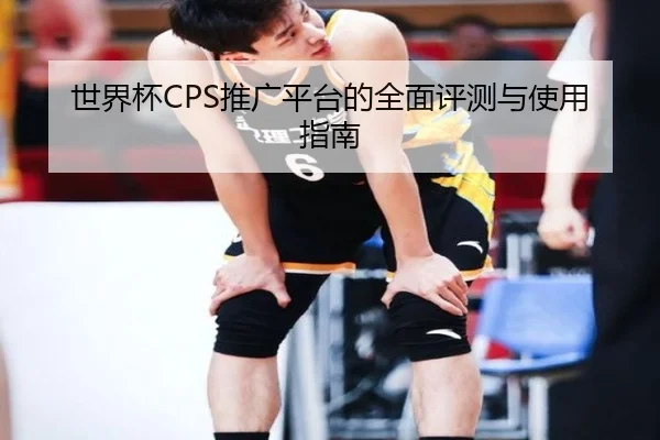 世界杯CPS推广平台的全面评测与使用指南