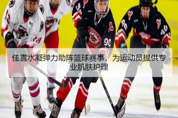 佳雪水凝弹力助阵篮球赛事，为运动员提供专业肌肤护理